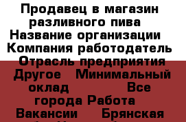 Продавец в магазин разливного пива › Название организации ­ Компания-работодатель › Отрасль предприятия ­ Другое › Минимальный оклад ­ 15 000 - Все города Работа » Вакансии   . Брянская обл.,Новозыбков г.